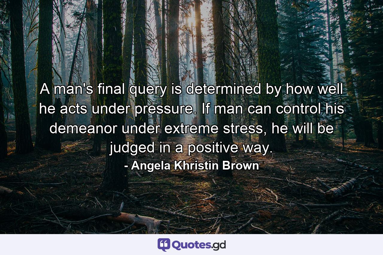 A man's final query is determined by how well he acts under pressure. If man can control his demeanor under extreme stress, he will be judged in a positive way. - Quote by Angela Khristin Brown