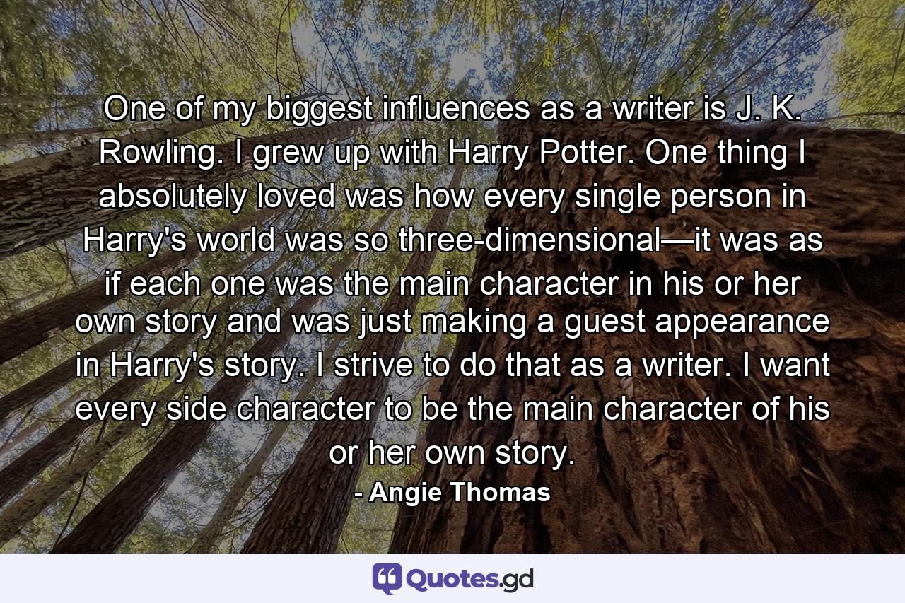 One of my biggest influences as a writer is J. K. Rowling. I grew up with Harry Potter. One thing I absolutely loved was how every single person in Harry's world was so three-dimensional—it was as if each one was the main character in his or her own story and was just making a guest appearance in Harry's story. I strive to do that as a writer. I want every side character to be the main character of his or her own story. - Quote by Angie Thomas