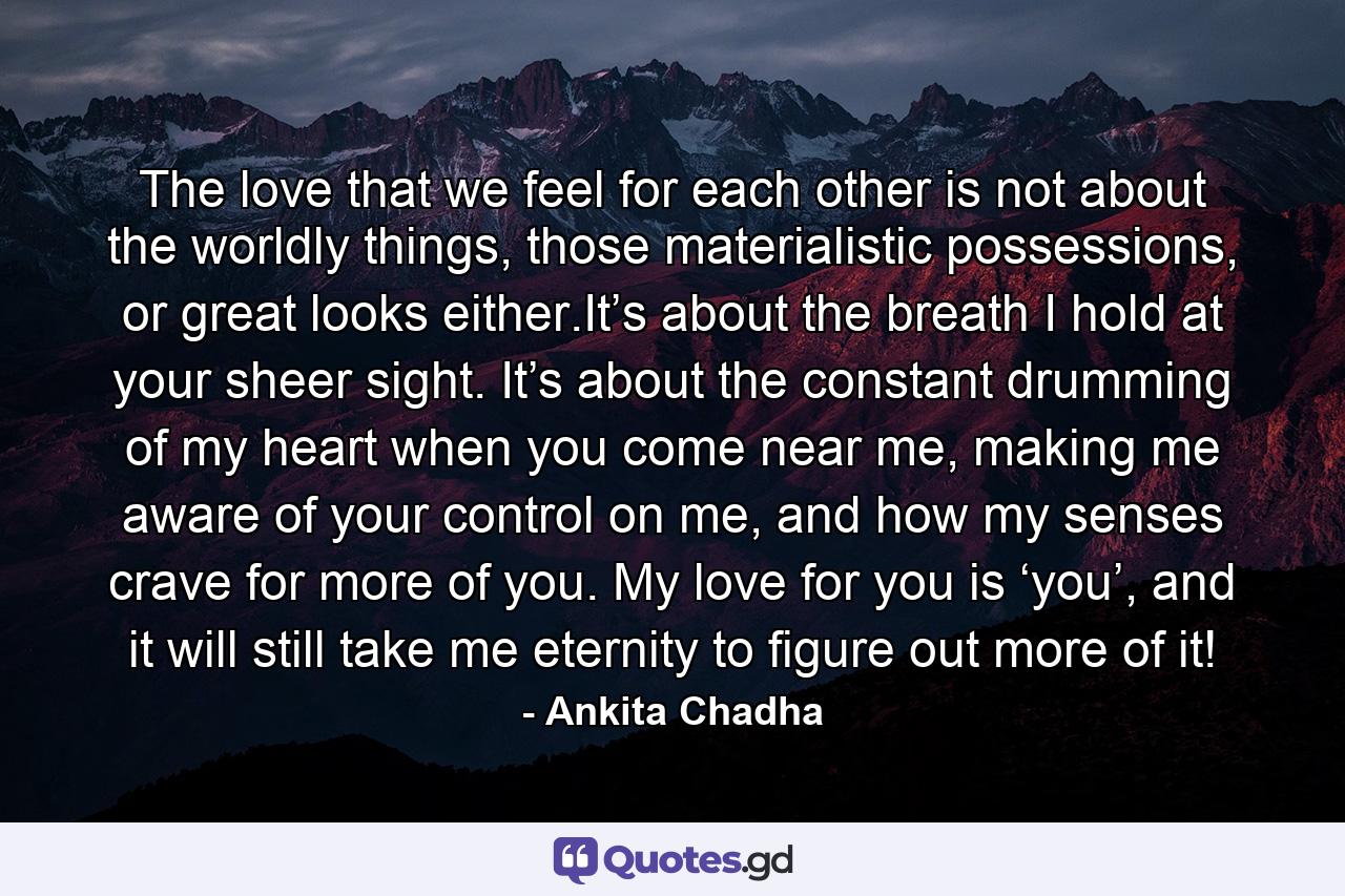 The love that we feel for each other is not about the worldly things, those materialistic possessions, or great looks either.It’s about the breath I hold at your sheer sight. It’s about the constant drumming of my heart when you come near me, making me aware of your control on me, and how my senses crave for more of you. My love for you is ‘you’, and it will still take me eternity to figure out more of it! - Quote by Ankita Chadha