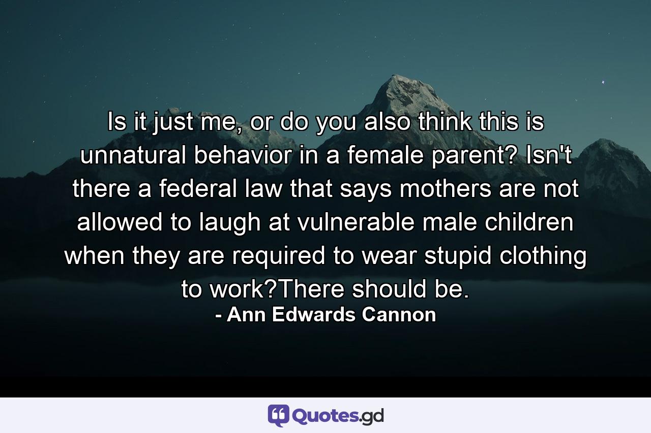 Is it just me, or do you also think this is unnatural behavior in a female parent? Isn't there a federal law that says mothers are not allowed to laugh at vulnerable male children when they are required to wear stupid clothing to work?There should be. - Quote by Ann Edwards Cannon