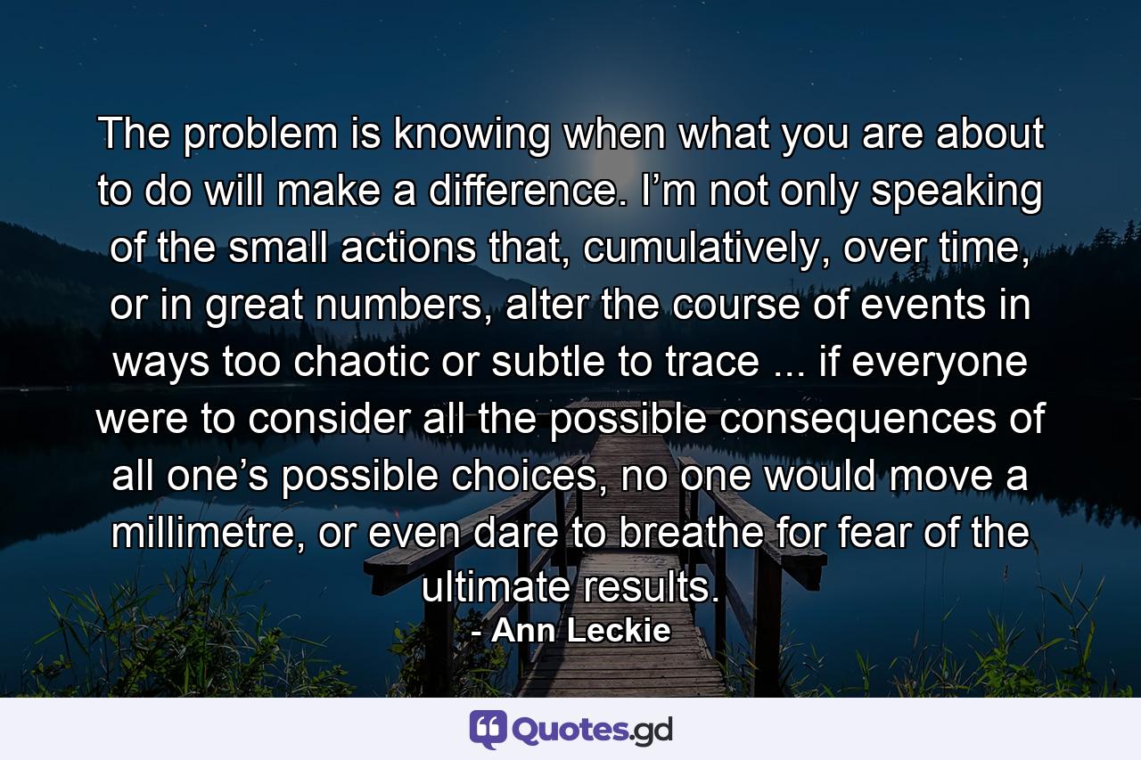 The problem is knowing when what you are about to do will make a difference. I’m not only speaking of the small actions that, cumulatively, over time, or in great numbers, alter the course of events in ways too chaotic or subtle to trace ... if everyone were to consider all the possible consequences of all one’s possible choices, no one would move a millimetre, or even dare to breathe for fear of the ultimate results. - Quote by Ann Leckie