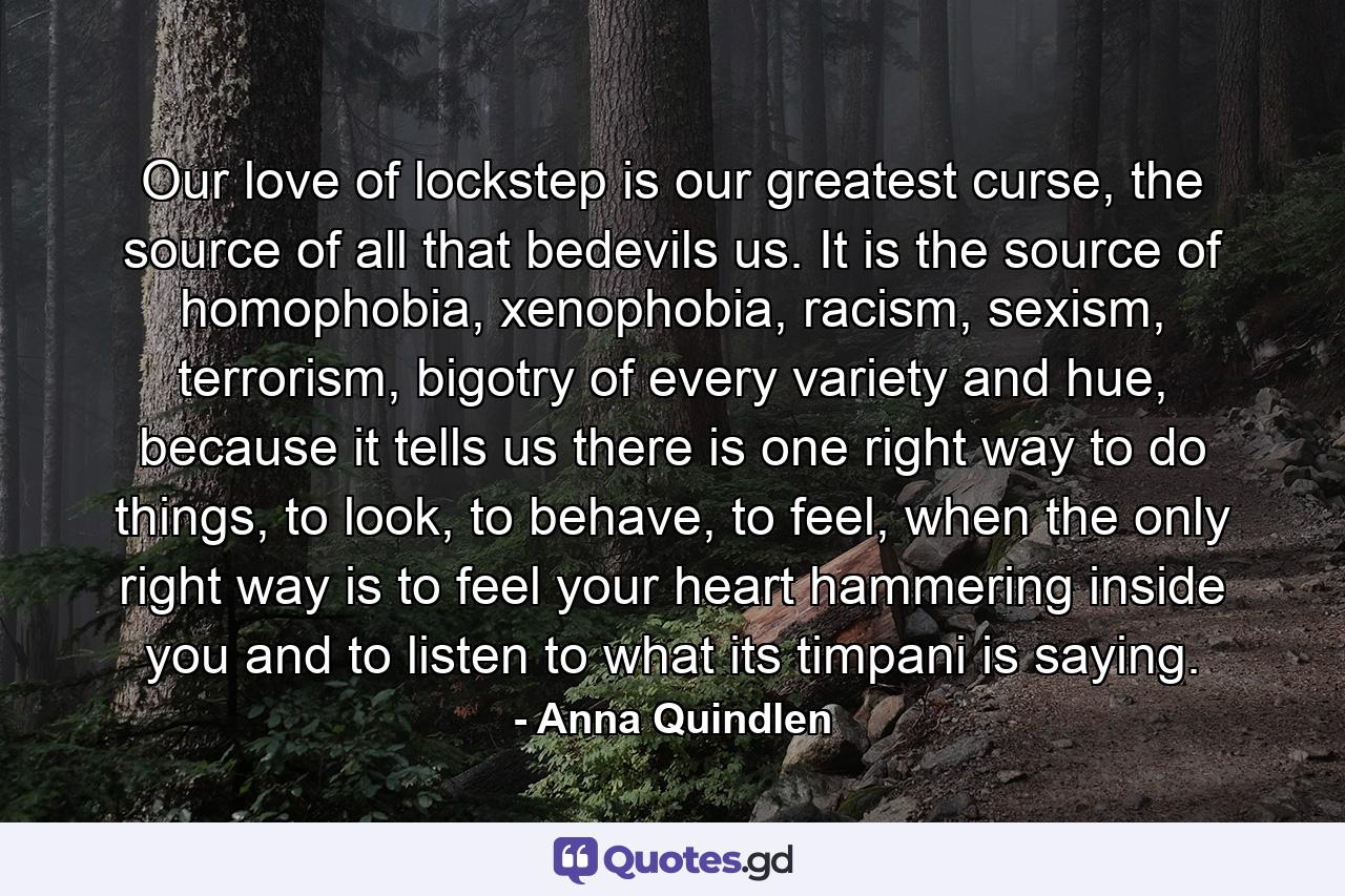 Our love of lockstep is our greatest curse, the source of all that bedevils us. It is the source of homophobia, xenophobia, racism, sexism, terrorism, bigotry of every variety and hue, because it tells us there is one right way to do things, to look, to behave, to feel, when the only right way is to feel your heart hammering inside you and to listen to what its timpani is saying. - Quote by Anna Quindlen