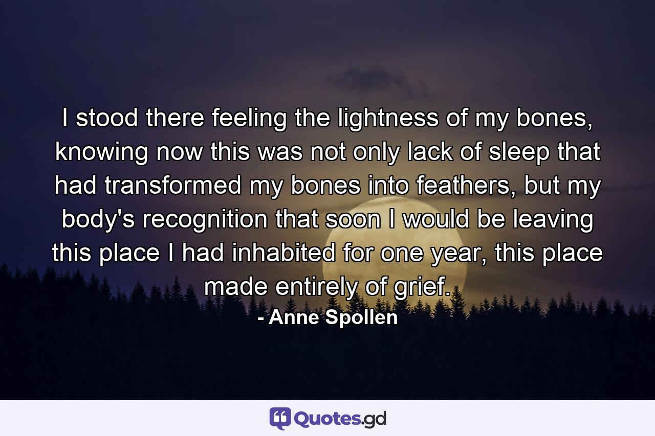 I stood there feeling the lightness of my bones, knowing now this was not only lack of sleep that had transformed my bones into feathers, but my body's recognition that soon I would be leaving this place I had inhabited for one year, this place made entirely of grief. - Quote by Anne Spollen