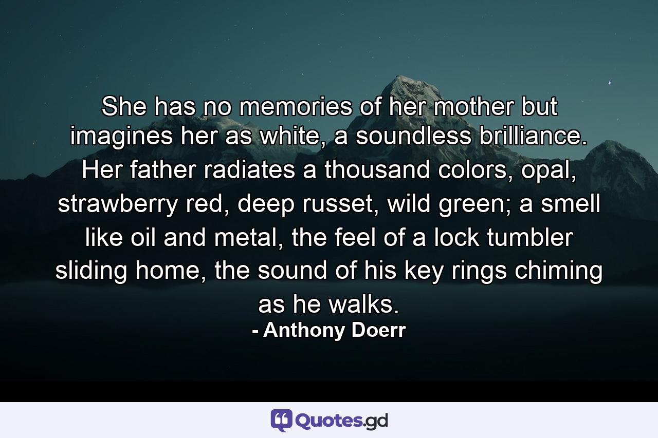 She has no memories of her mother but imagines her as white, a soundless brilliance. Her father radiates a thousand colors, opal, strawberry red, deep russet, wild green; a smell like oil and metal, the feel of a lock tumbler sliding home, the sound of his key rings chiming as he walks. - Quote by Anthony Doerr