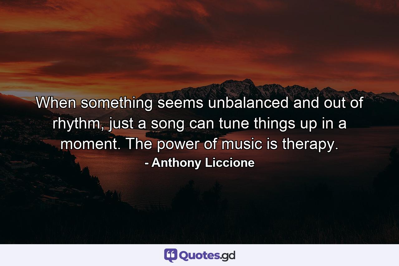 When something seems unbalanced and out of rhythm, just a song can tune things up in a moment. The power of music is therapy. - Quote by Anthony Liccione