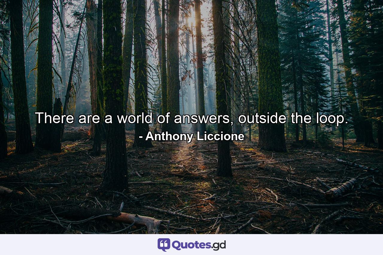 There are a world of answers, outside the loop. - Quote by Anthony Liccione