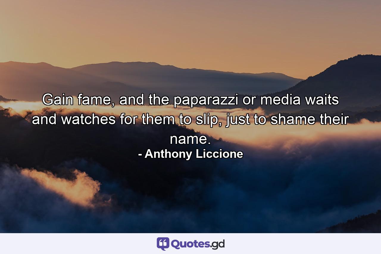 Gain fame, and the paparazzi or media waits and watches for them to slip, just to shame their name. - Quote by Anthony Liccione