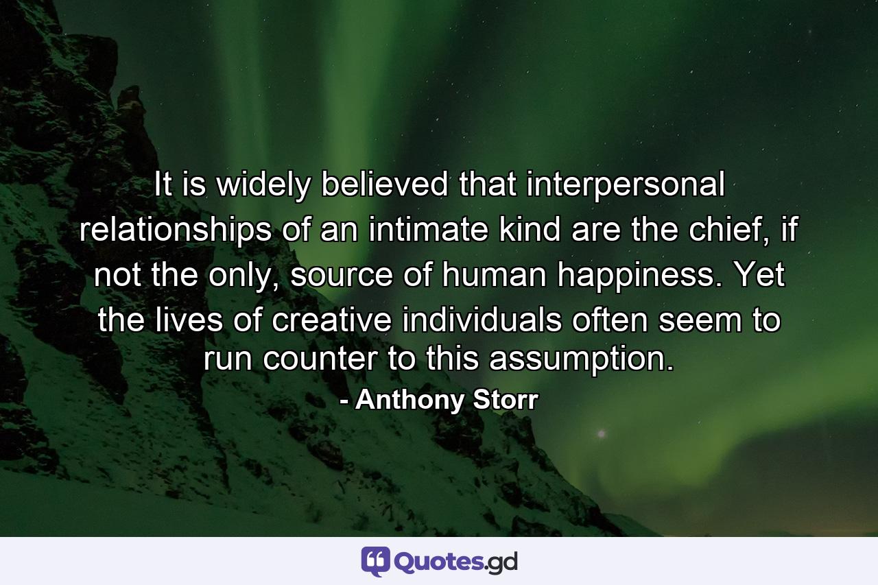 It is widely believed that interpersonal relationships of an intimate kind are the chief, if not the only, source of human happiness. Yet the lives of creative individuals often seem to run counter to this assumption. - Quote by Anthony Storr