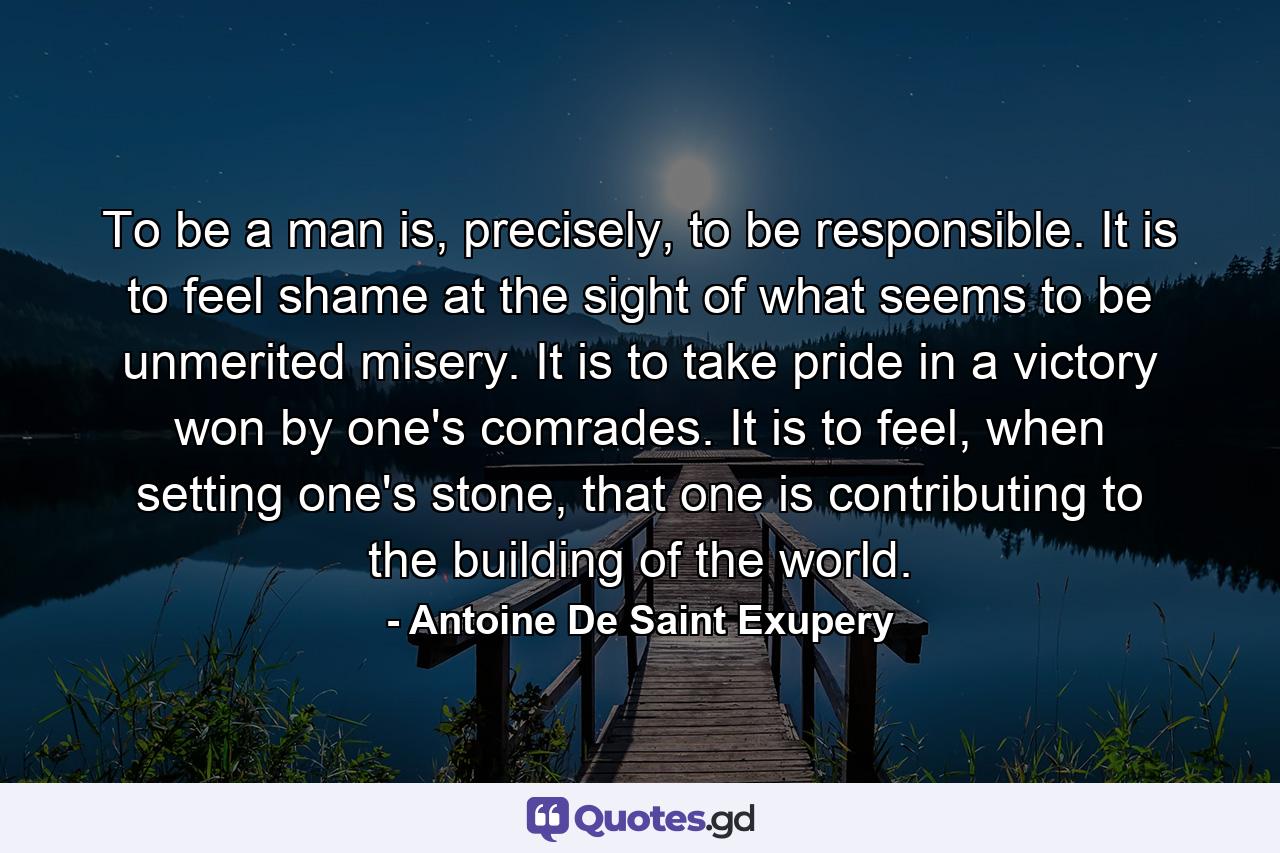 To be a man is, precisely, to be responsible. It is to feel shame at the sight of what seems to be unmerited misery. It is to take pride in a victory won by one's comrades. It is to feel, when setting one's stone, that one is contributing to the building of the world. - Quote by Antoine De Saint Exupery