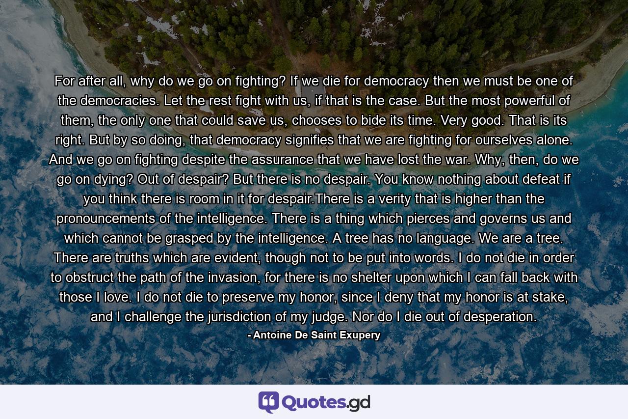 For after all, why do we go on fighting? If we die for democracy then we must be one of the democracies. Let the rest fight with us, if that is the case. But the most powerful of them, the only one that could save us, chooses to bide its time. Very good. That is its right. But by so doing, that democracy signifies that we are fighting for ourselves alone. And we go on fighting despite the assurance that we have lost the war. Why, then, do we go on dying? Out of despair? But there is no despair. You know nothing about defeat if you think there is room in it for despair.There is a verity that is higher than the pronouncements of the intelligence. There is a thing which pierces and governs us and which cannot be grasped by the intelligence. A tree has no language. We are a tree. There are truths which are evident, though not to be put into words. I do not die in order to obstruct the path of the invasion, for there is no shelter upon which I can fall back with those I love. I do not die to preserve my honor, since I deny that my honor is at stake, and I challenge the jurisdiction of my judge. Nor do I die out of desperation. - Quote by Antoine De Saint Exupery