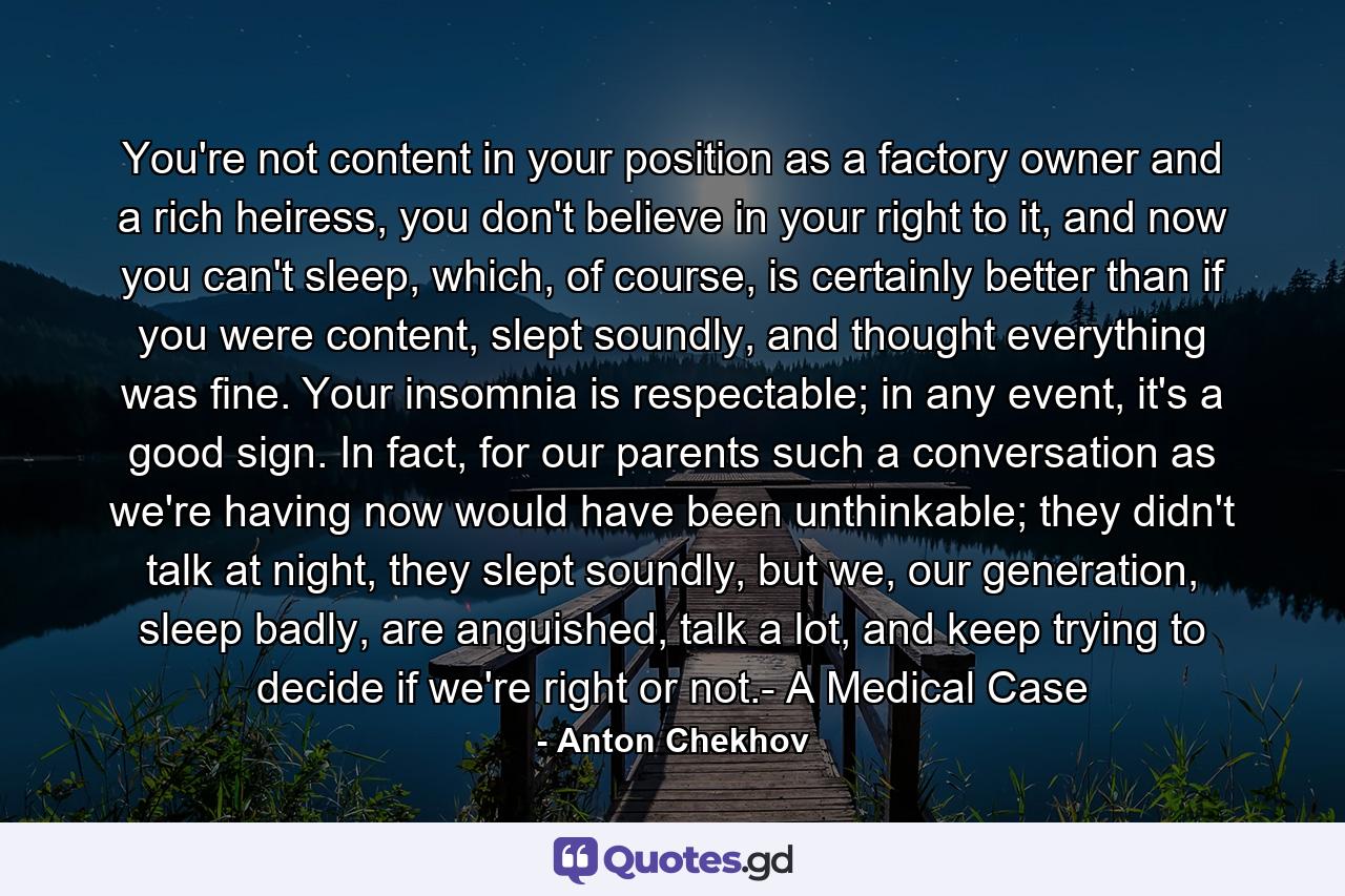 You're not content in your position as a factory owner and a rich heiress, you don't believe in your right to it, and now you can't sleep, which, of course, is certainly better than if you were content, slept soundly, and thought everything was fine. Your insomnia is respectable; in any event, it's a good sign. In fact, for our parents such a conversation as we're having now would have been unthinkable; they didn't talk at night, they slept soundly, but we, our generation, sleep badly, are anguished, talk a lot, and keep trying to decide if we're right or not.- A Medical Case - Quote by Anton Chekhov