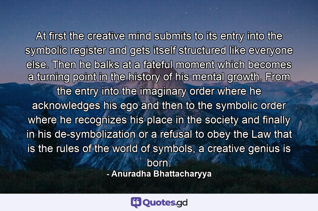 At first the creative mind submits to its entry into the symbolic register and gets itself structured like everyone else. Then he balks at a fateful moment which becomes a turning point in the history of his mental growth. From the entry into the imaginary order where he acknowledges his ego and then to the symbolic order where he recognizes his place in the society and finally in his de-symbolization or a refusal to obey the Law that is the rules of the world of symbols, a creative genius is born. - Quote by Anuradha Bhattacharyya