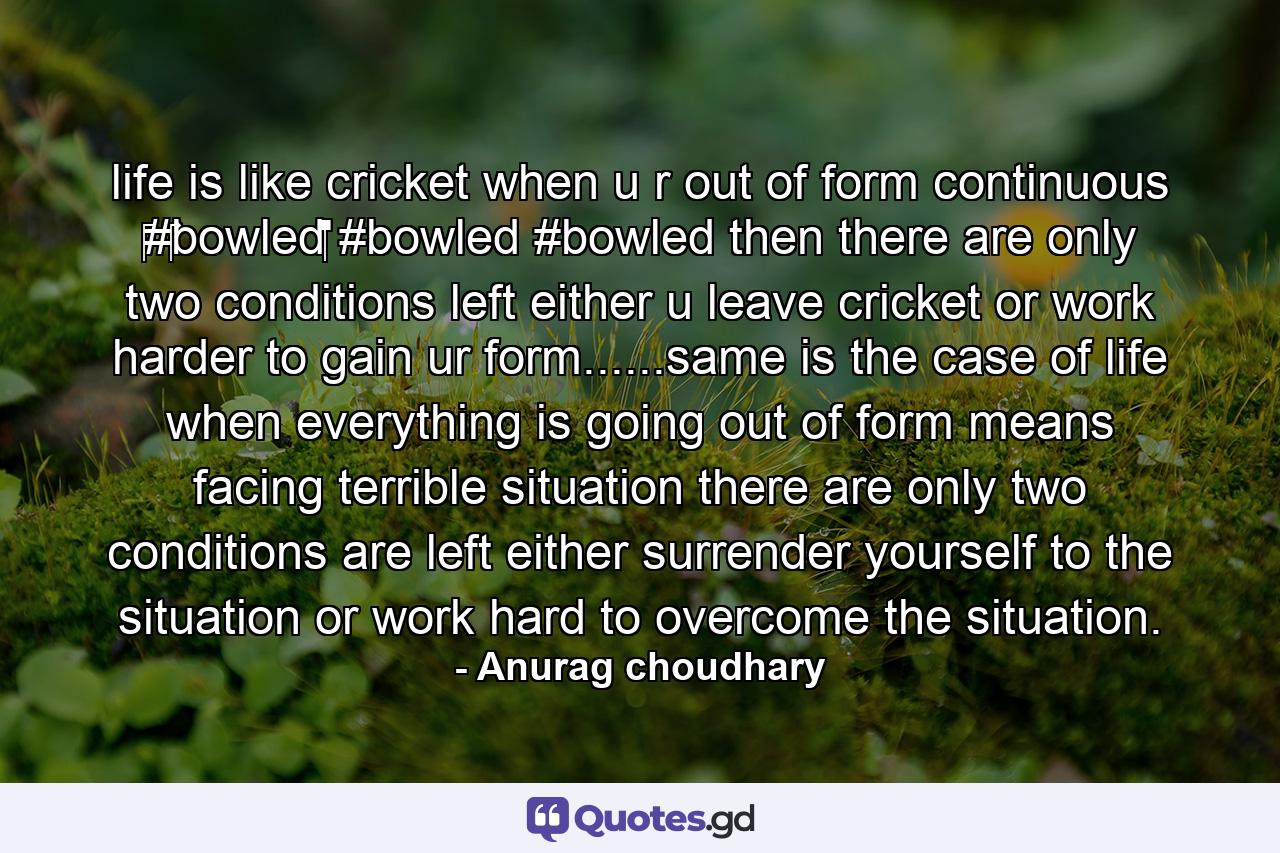 life is like cricket when u r out of form continuous ‪#‎bowled‬ #bowled #bowled then there are only two conditions left either u leave cricket or work harder to gain ur form......same is the case of life when everything is going out of form means facing terrible situation there are only two conditions are left either surrender yourself to the situation or work hard to overcome the situation. - Quote by Anurag choudhary
