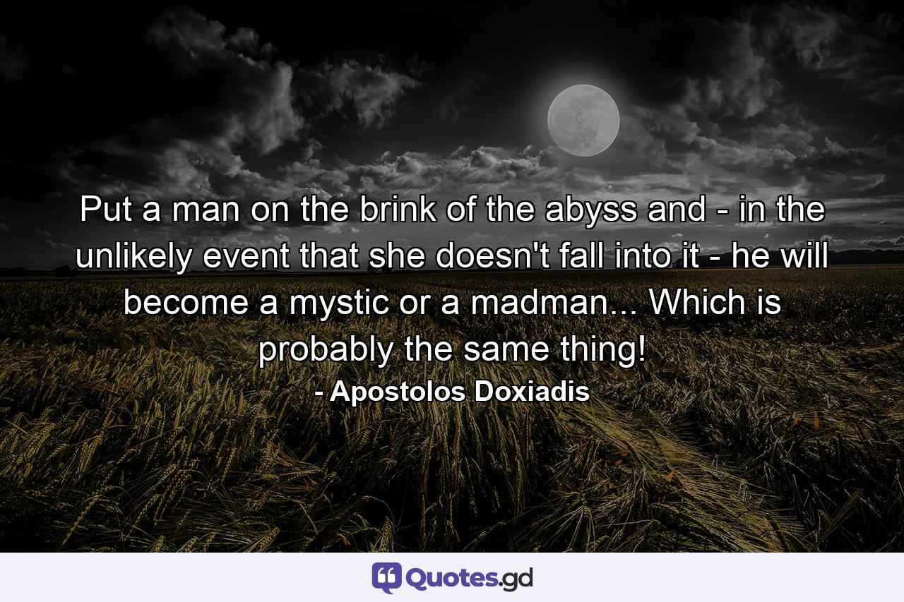 Put a man on the brink of the abyss and - in the unlikely event that she doesn't fall into it - he will become a mystic or a madman... Which is probably the same thing! - Quote by Apostolos Doxiadis