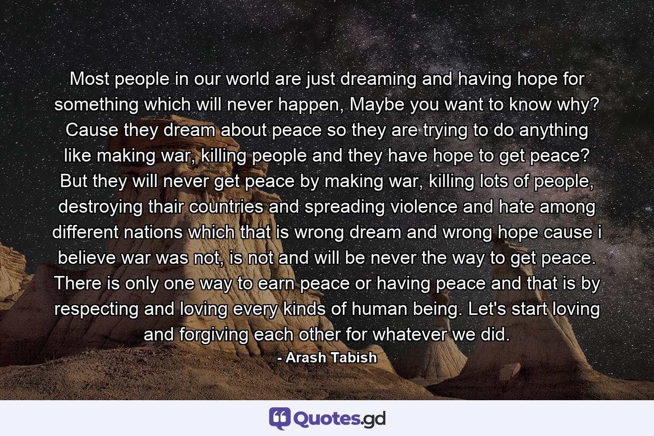 Most people in our world are just dreaming and having hope for something which will never happen, Maybe you want to know why? Cause they dream about peace so they are trying to do anything like making war, killing people and they have hope to get peace? But they will never get peace by making war, killing lots of people, destroying thair countries and spreading violence and hate among different nations which that is wrong dream and wrong hope cause i believe war was not, is not and will be never the way to get peace. There is only one way to earn peace or having peace and that is by respecting and loving every kinds of human being. Let's start loving and forgiving each other for whatever we did. - Quote by Arash Tabish