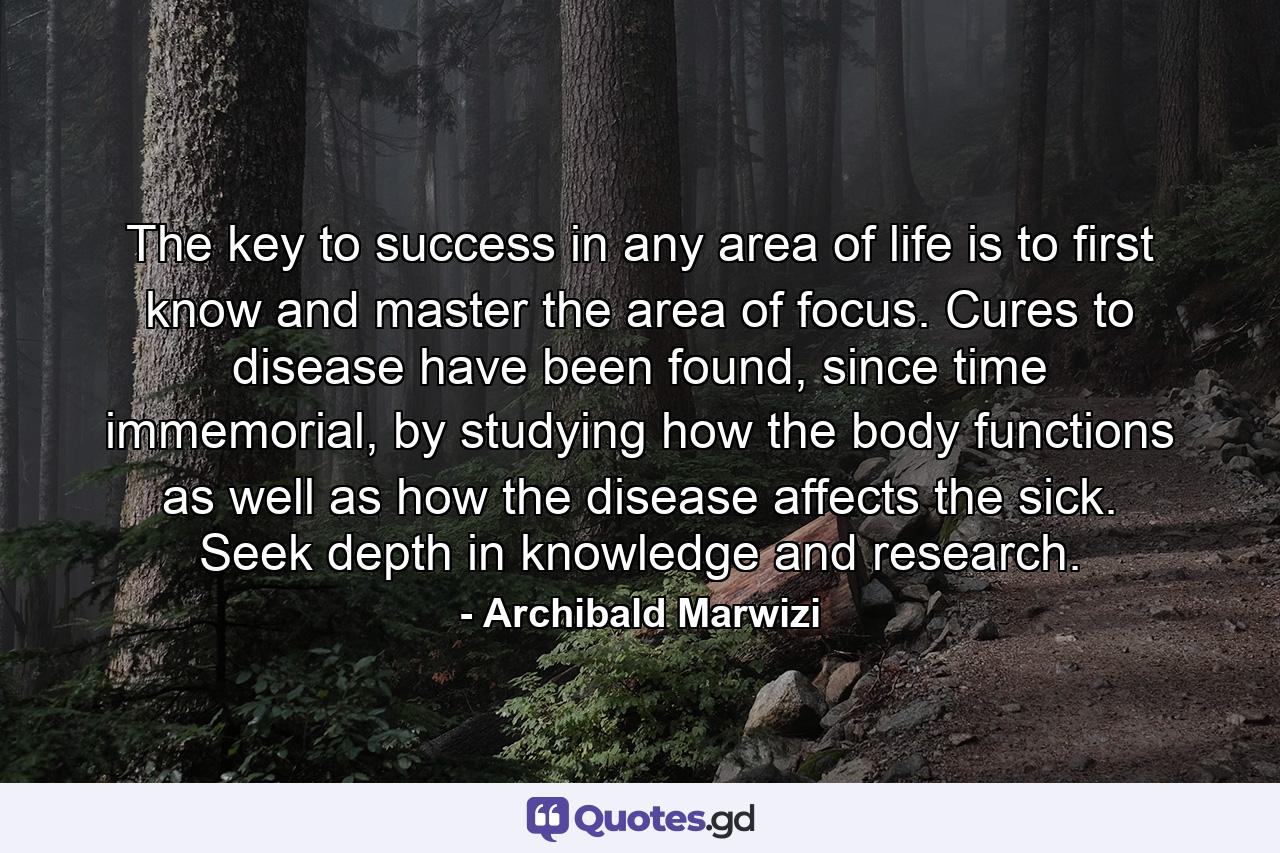 The key to success in any area of life is to first know and master the area of focus. Cures to disease have been found, since time immemorial, by studying how the body functions as well as how the disease affects the sick. Seek depth in knowledge and research. - Quote by Archibald Marwizi