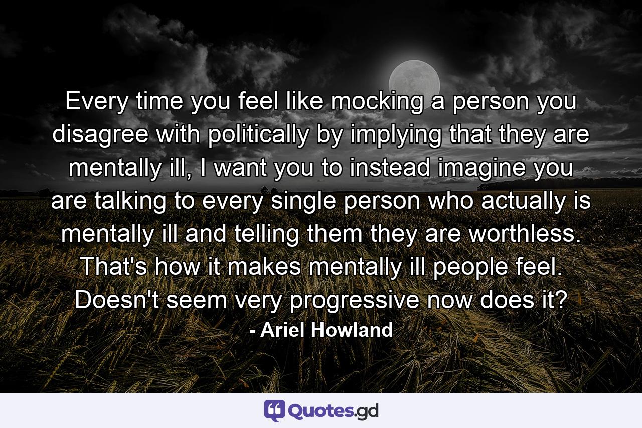 Every time you feel like mocking a person you disagree with politically by implying that they are mentally ill, I want you to instead imagine you are talking to every single person who actually is mentally ill and telling them they are worthless. That's how it makes mentally ill people feel. Doesn't seem very progressive now does it? - Quote by Ariel Howland