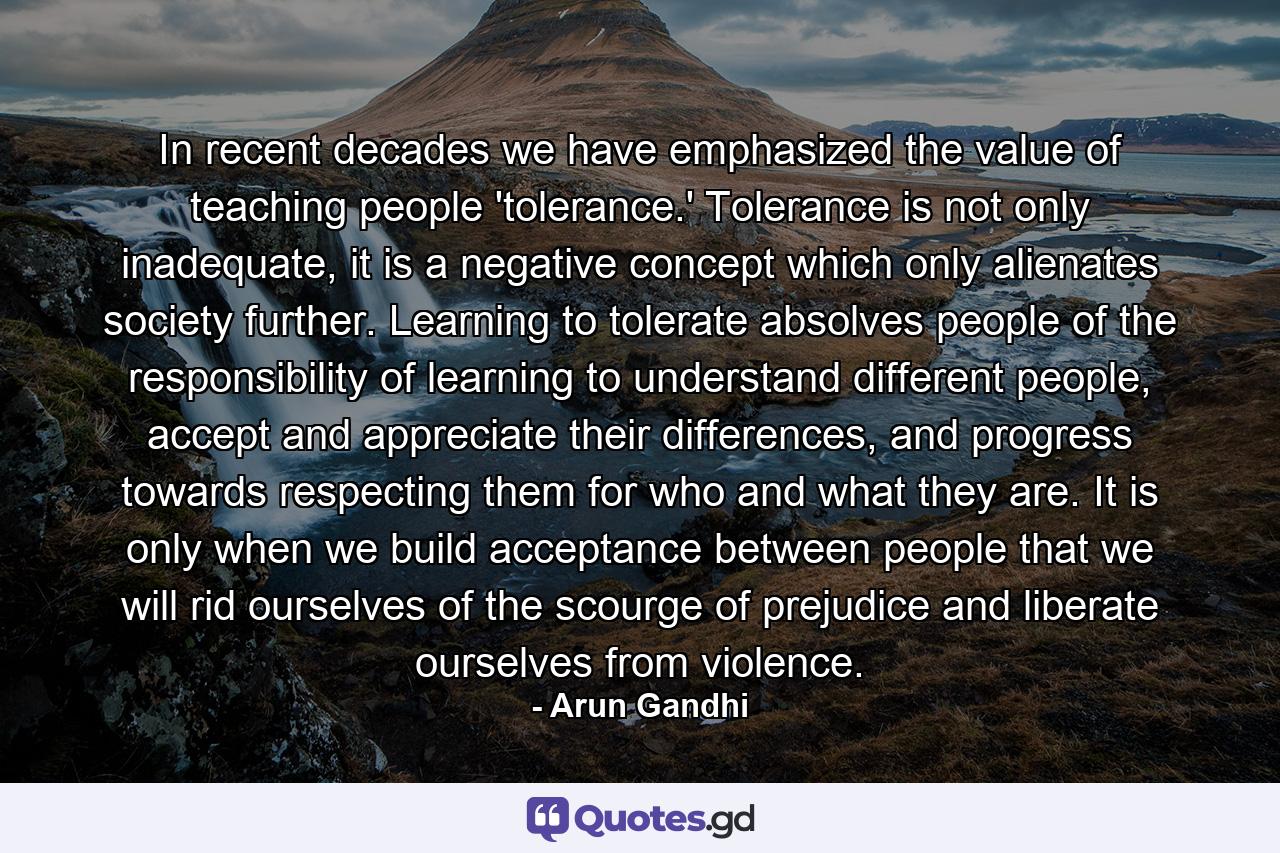 In recent decades we have emphasized the value of teaching people 'tolerance.' Tolerance is not only inadequate, it is a negative concept which only alienates society further. Learning to tolerate absolves people of the responsibility of learning to understand different people, accept and appreciate their differences, and progress towards respecting them for who and what they are. It is only when we build acceptance between people that we will rid ourselves of the scourge of prejudice and liberate ourselves from violence. - Quote by Arun Gandhi