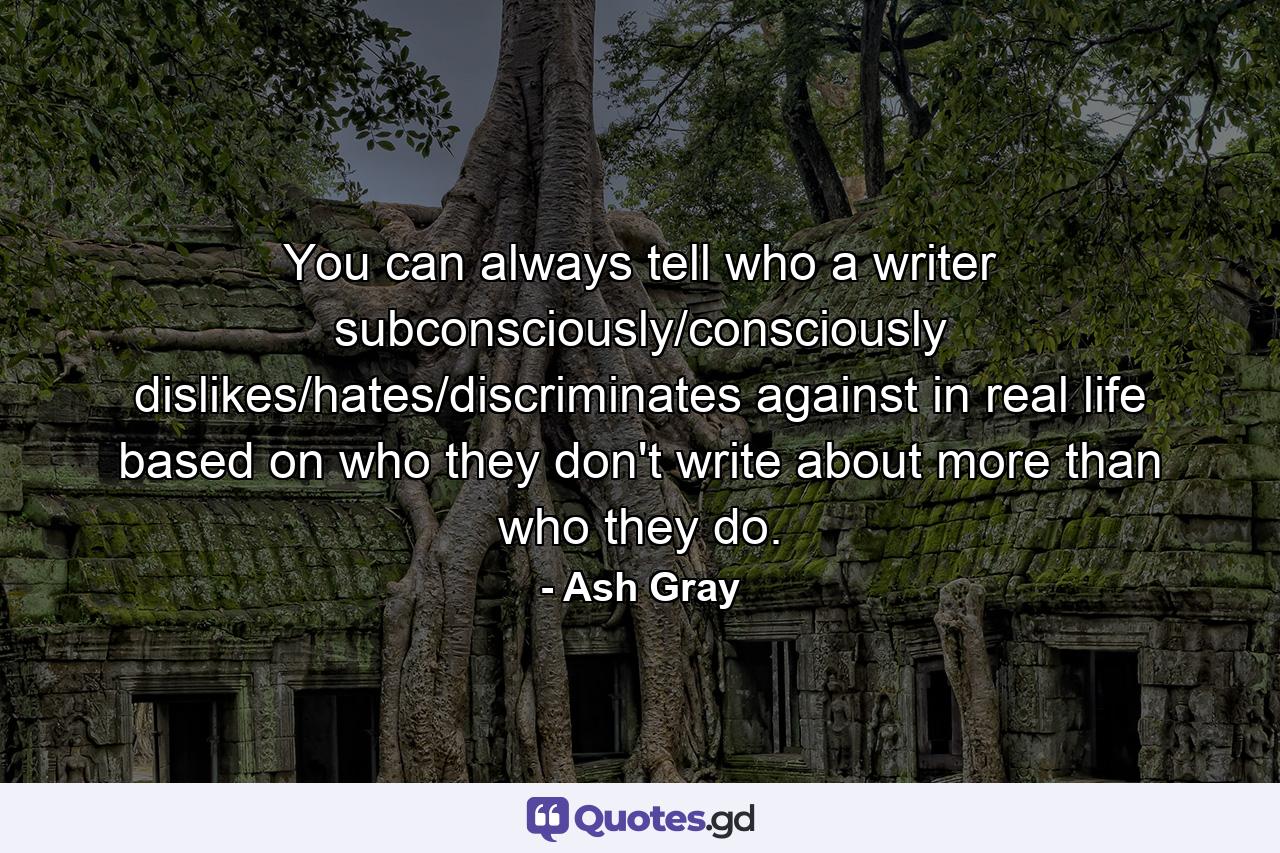 You can always tell who a writer subconsciously/consciously dislikes/hates/discriminates against in real life based on who they don't write about more than who they do. - Quote by Ash Gray