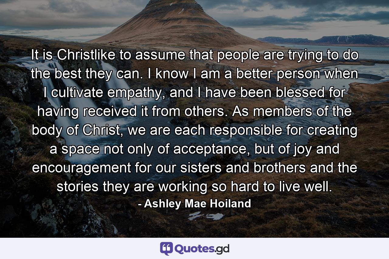 It is Christlike to assume that people are trying to do the best they can. I know I am a better person when I cultivate empathy, and I have been blessed for having received it from others. As members of the body of Christ, we are each responsible for creating a space not only of acceptance, but of joy and encouragement for our sisters and brothers and the stories they are working so hard to live well. - Quote by Ashley Mae Hoiland