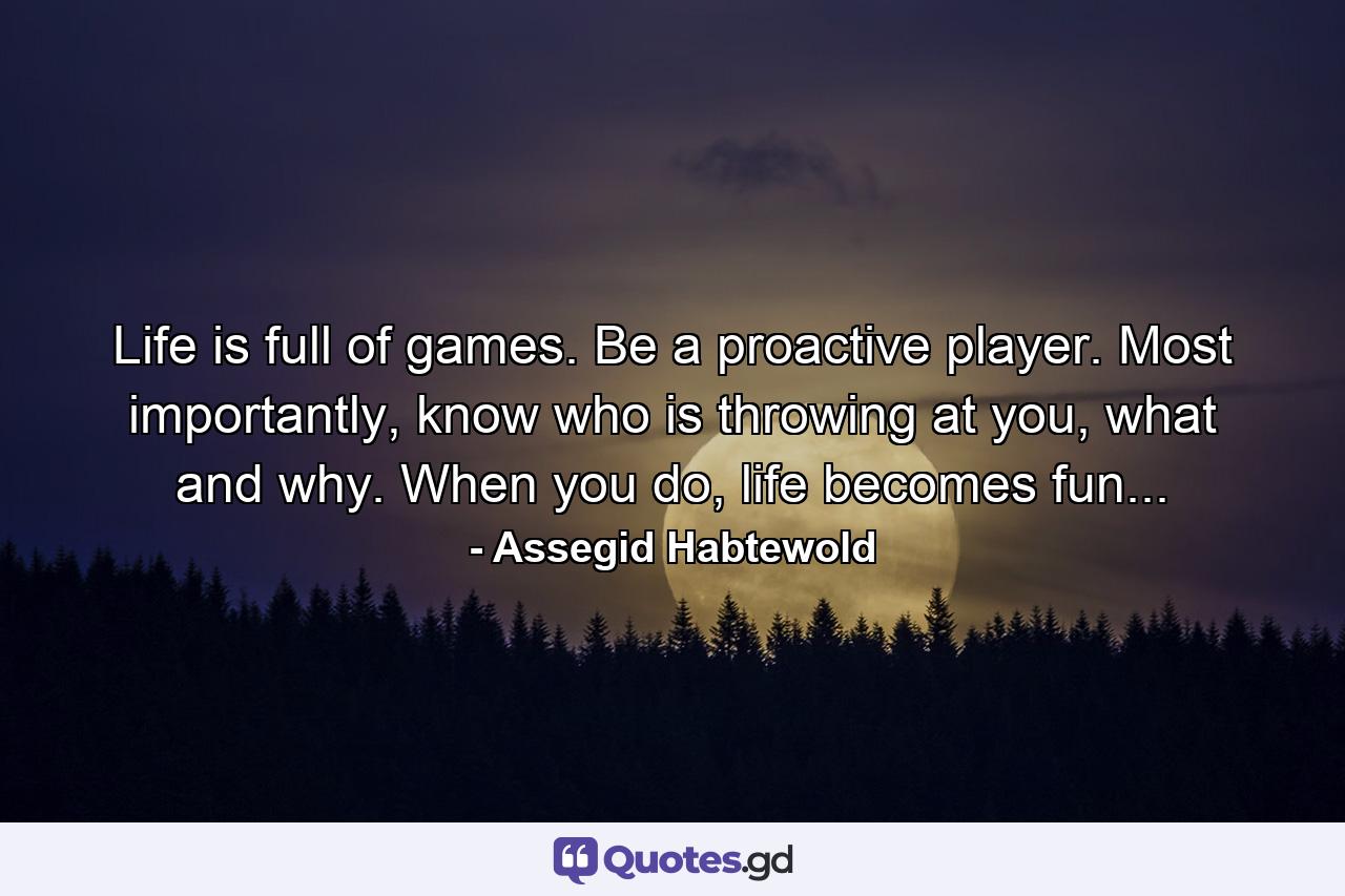 Life is full of games. Be a proactive player. Most importantly, know who is throwing at you, what and why. When you do, life becomes fun... - Quote by Assegid Habtewold