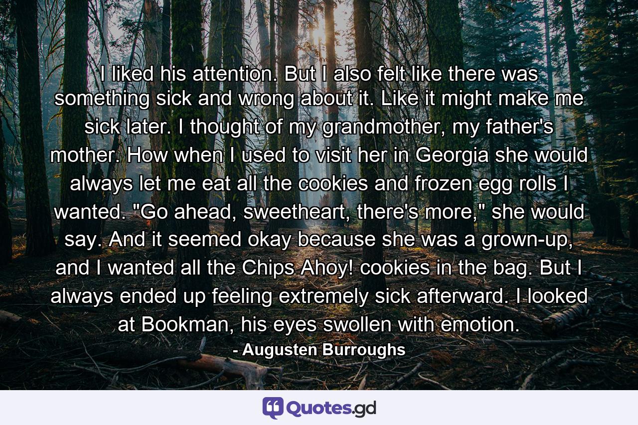 I liked his attention. But I also felt like there was something sick and wrong about it. Like it might make me sick later. I thought of my grandmother, my father's mother. How when I used to visit her in Georgia she would always let me eat all the cookies and frozen egg rolls I wanted. 