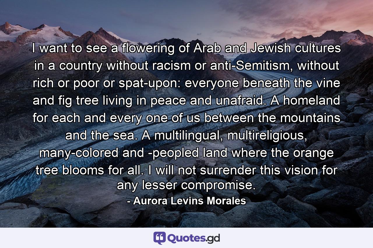 I want to see a flowering of Arab and Jewish cultures in a country without racism or anti-Semitism, without rich or poor or spat-upon: everyone beneath the vine and fig tree living in peace and unafraid. A homeland for each and every one of us between the mountains and the sea. A multilingual, multireligious, many-colored and -peopled land where the orange tree blooms for all. I will not surrender this vision for any lesser compromise. - Quote by Aurora Levins Morales