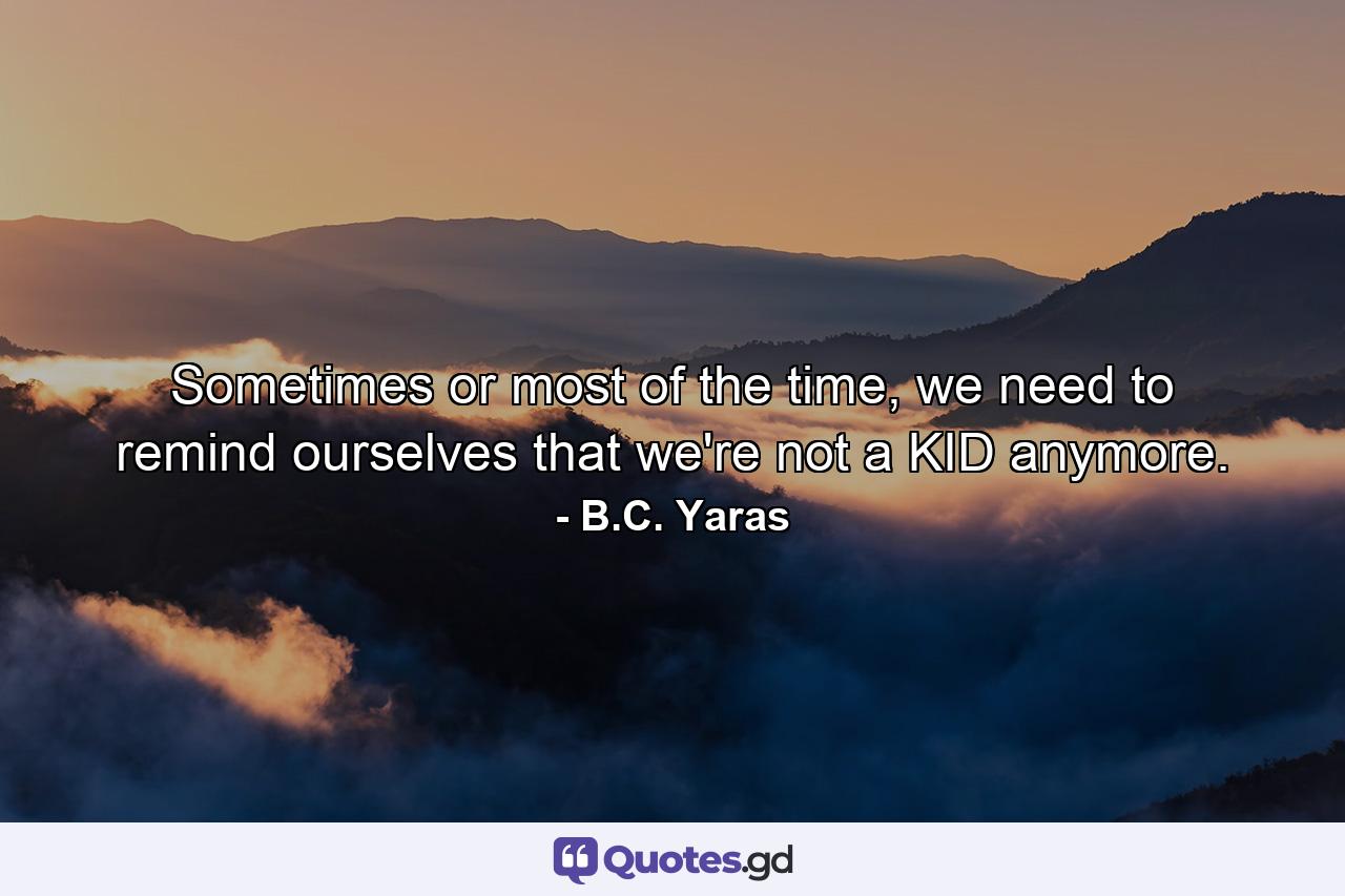 Sometimes or most of the time, we need to remind ourselves that we're not a KID anymore. - Quote by B.C. Yaras