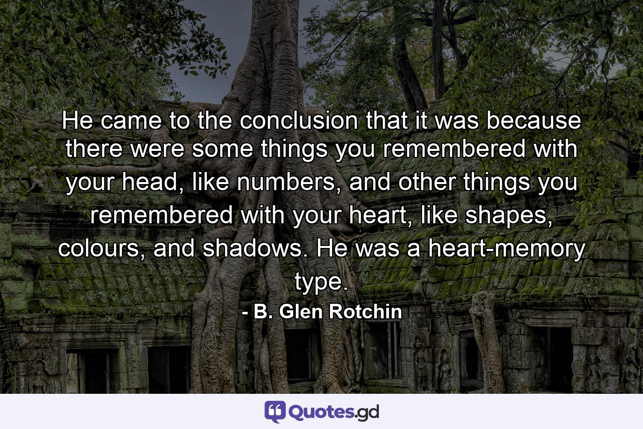 He came to the conclusion that it was because there were some things you remembered with your head, like numbers, and other things you remembered with your heart, like shapes, colours, and shadows. He was a heart-memory type. - Quote by B. Glen Rotchin