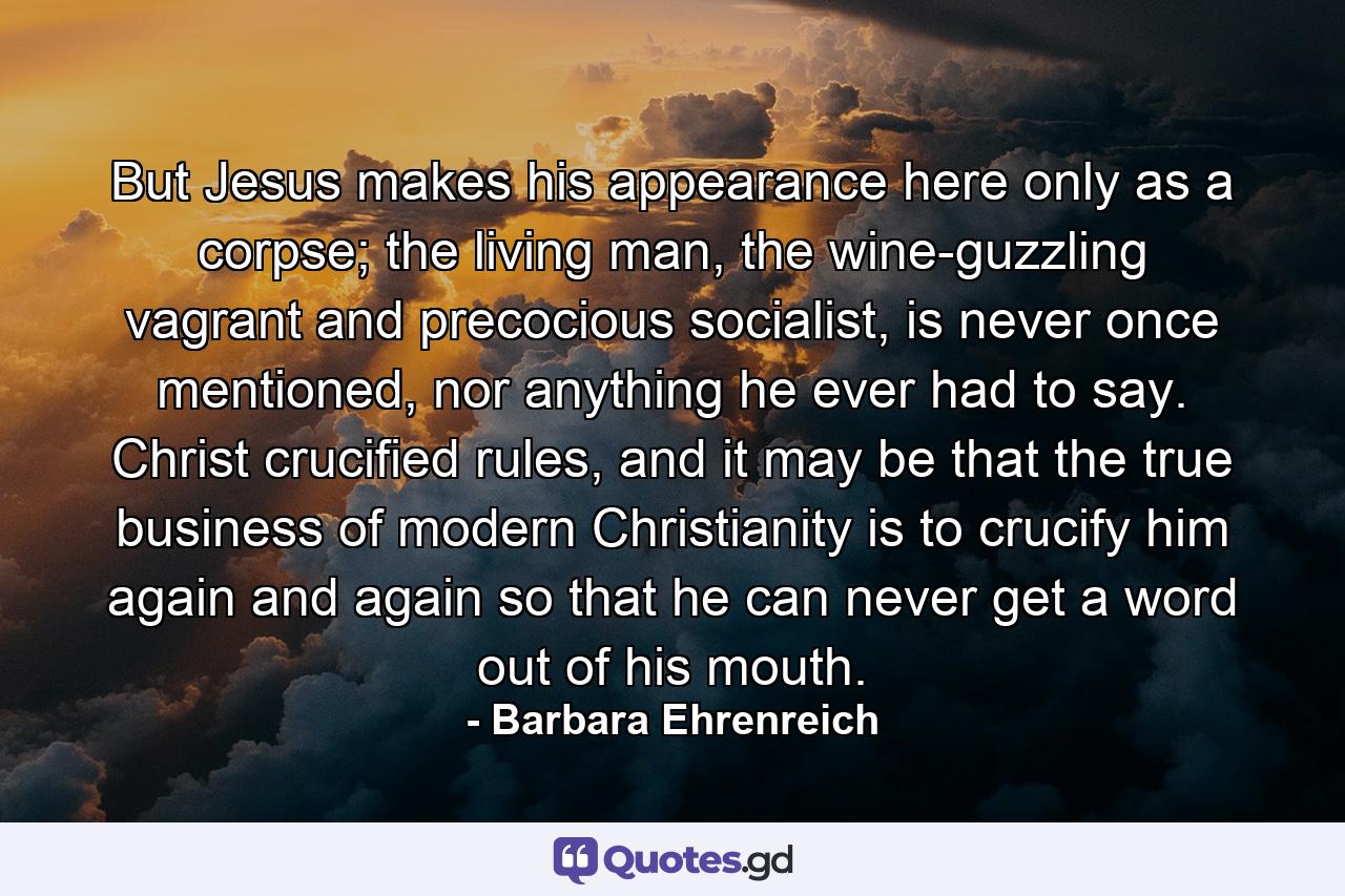 But Jesus makes his appearance here only as a corpse; the living man, the wine-guzzling vagrant and precocious socialist, is never once mentioned, nor anything he ever had to say. Christ crucified rules, and it may be that the true business of modern Christianity is to crucify him again and again so that he can never get a word out of his mouth. - Quote by Barbara Ehrenreich