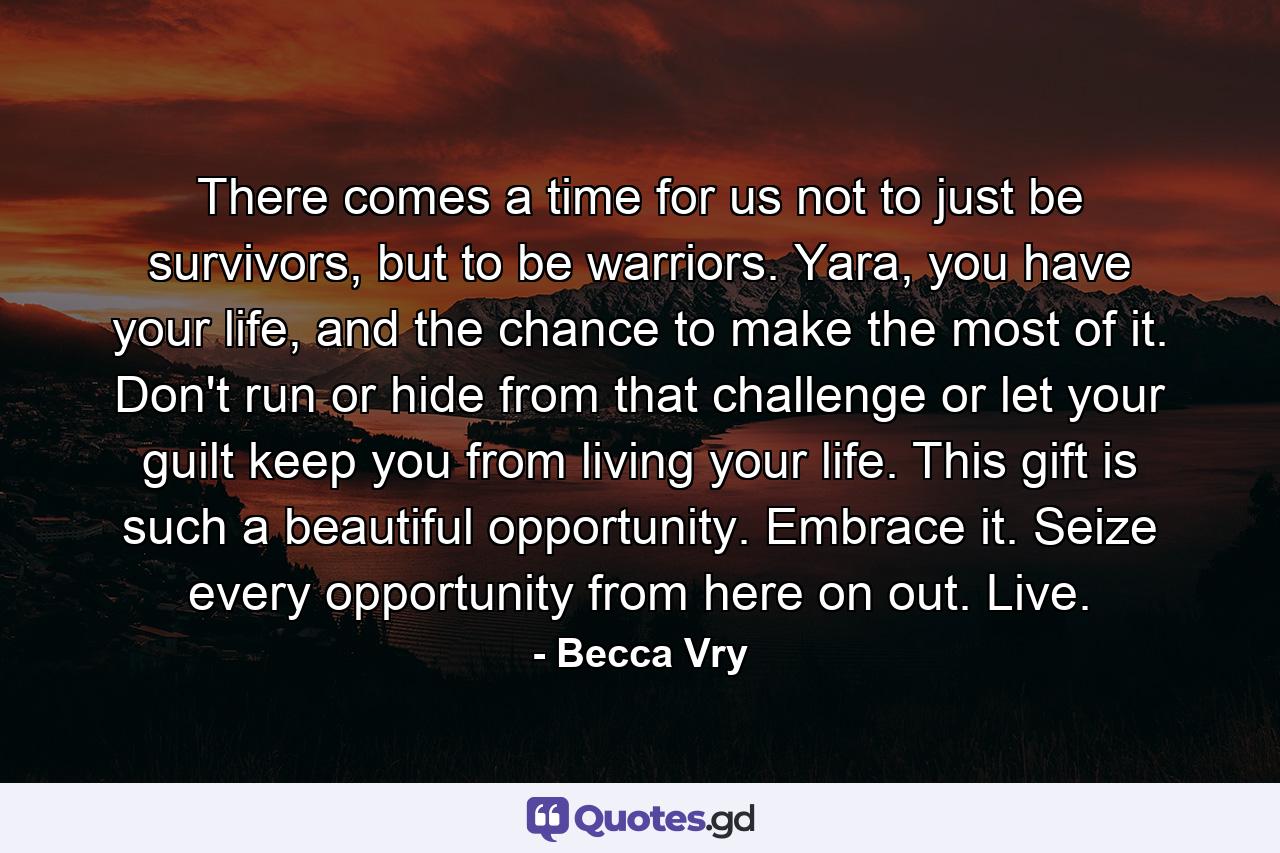 There comes a time for us not to just be survivors, but to be warriors. Yara, you have your life, and the chance to make the most of it. Don't run or hide from that challenge or let your guilt keep you from living your life. This gift is such a beautiful opportunity. Embrace it. Seize every opportunity from here on out. Live. - Quote by Becca Vry