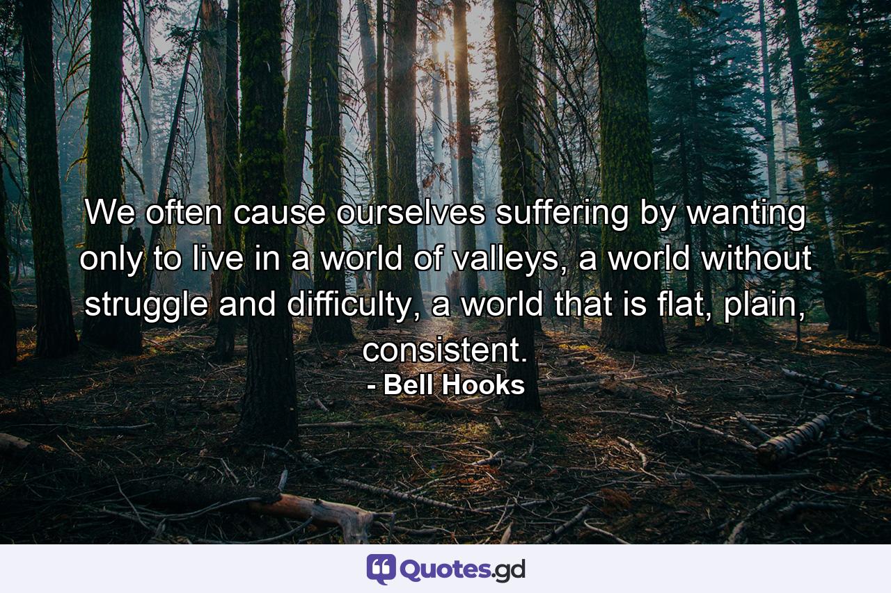 We often cause ourselves suffering by wanting only to live in a world of valleys, a world without struggle and difficulty, a world that is flat, plain, consistent. - Quote by Bell Hooks