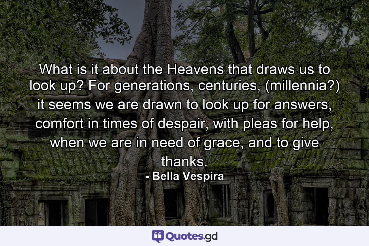 What is it about the Heavens that draws us to look up? For generations, centuries, (millennia?) it seems we are drawn to look up for answers, comfort in times of despair, with pleas for help, when we are in need of grace, and to give thanks. - Quote by Bella Vespira