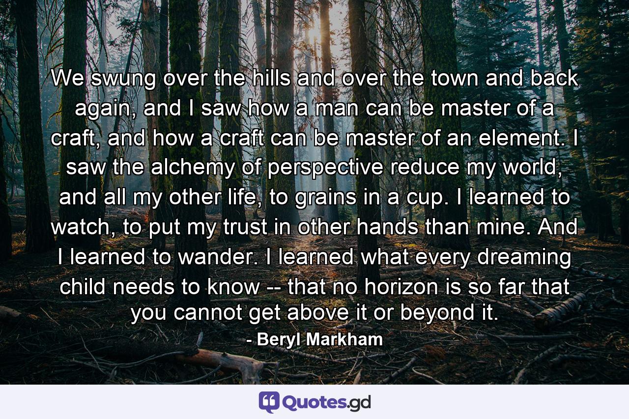 We swung over the hills and over the town and back again, and I saw how a man can be master of a craft, and how a craft can be master of an element. I saw the alchemy of perspective reduce my world, and all my other life, to grains in a cup. I learned to watch, to put my trust in other hands than mine. And I learned to wander. I learned what every dreaming child needs to know -- that no horizon is so far that you cannot get above it or beyond it. - Quote by Beryl Markham