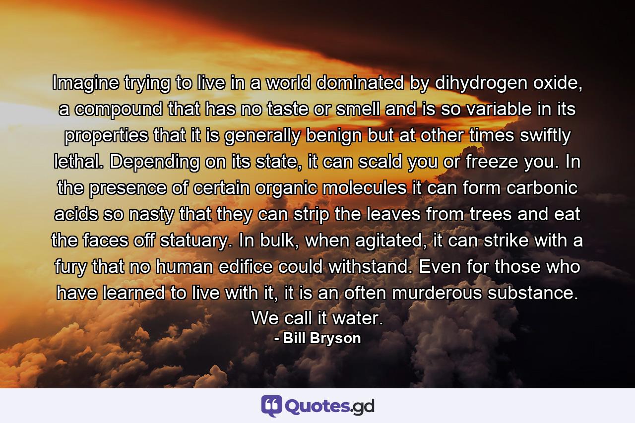 Imagine trying to live in a world dominated by dihydrogen oxide, a compound that has no taste or smell and is so variable in its properties that it is generally benign but at other times swiftly lethal. Depending on its state, it can scald you or freeze you. In the presence of certain organic molecules it can form carbonic acids so nasty that they can strip the leaves from trees and eat the faces off statuary. In bulk, when agitated, it can strike with a fury that no human edifice could withstand. Even for those who have learned to live with it, it is an often murderous substance. We call it water. - Quote by Bill Bryson