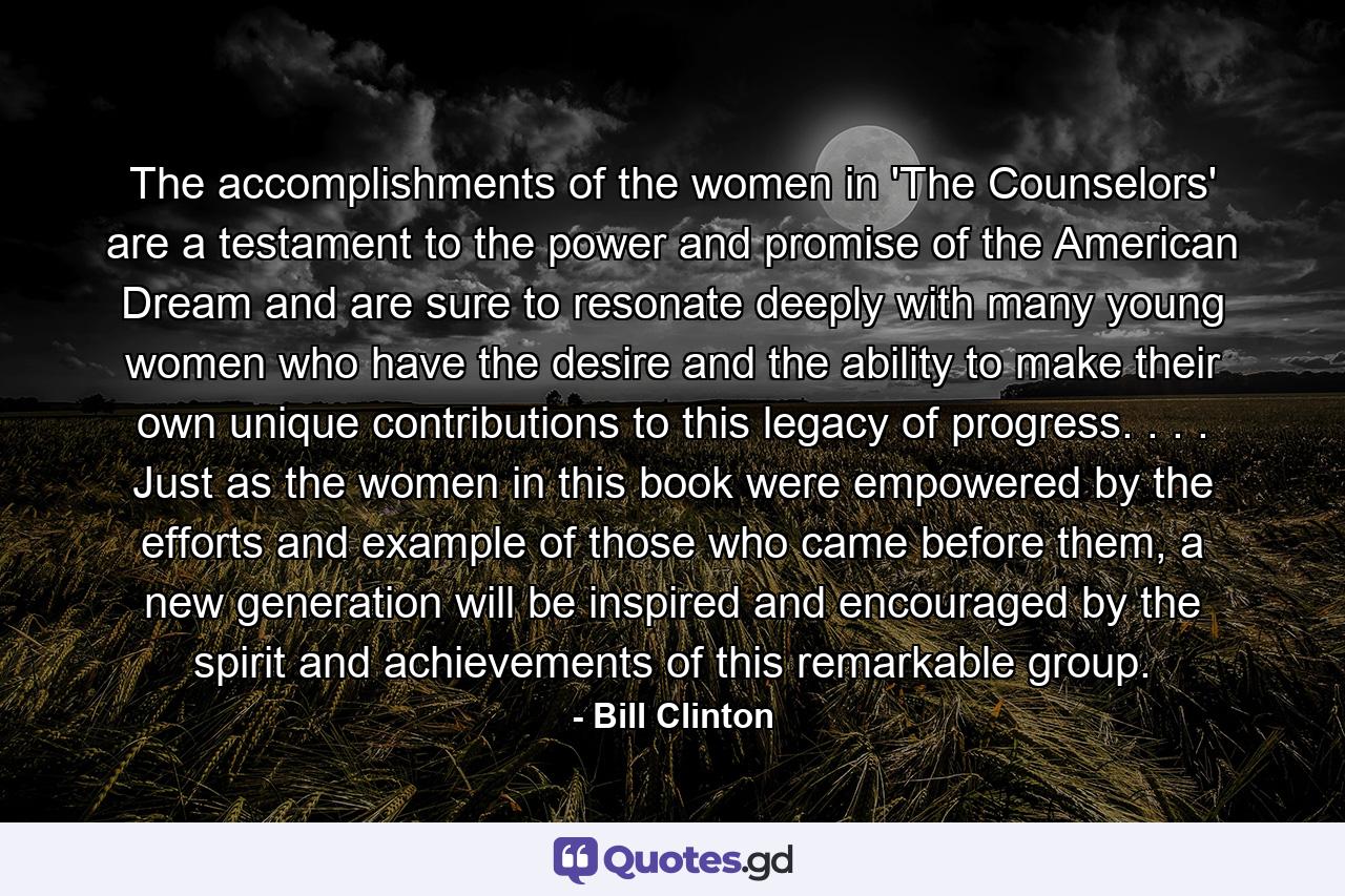 The accomplishments of the women in 'The Counselors' are a testament to the power and promise of the American Dream and are sure to resonate deeply with many young women who have the desire and the ability to make their own unique contributions to this legacy of progress. . . . Just as the women in this book were empowered by the efforts and example of those who came before them, a new generation will be inspired and encouraged by the spirit and achievements of this remarkable group. - Quote by Bill Clinton