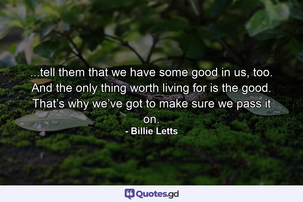 ...tell them that we have some good in us, too. And the only thing worth living for is the good. That’s why we’ve got to make sure we pass it on. - Quote by Billie Letts