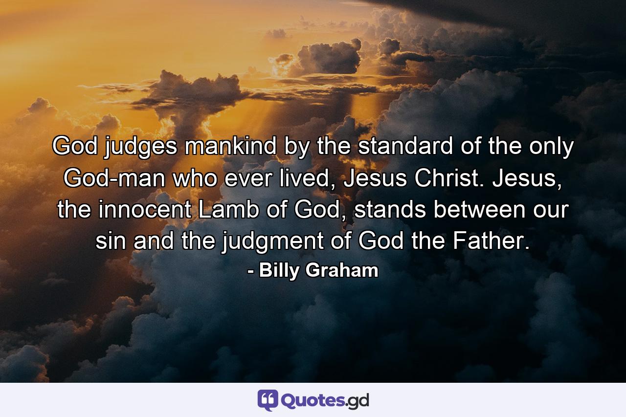 God judges mankind by the standard of the only God-man who ever lived, Jesus Christ. Jesus, the innocent Lamb of God, stands between our sin and the judgment of God the Father. - Quote by Billy Graham