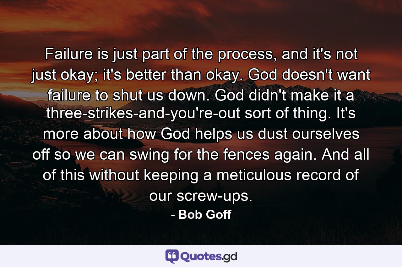 Failure is just part of the process, and it's not just okay; it's better than okay. God doesn't want failure to shut us down. God didn't make it a three-strikes-and-you're-out sort of thing. It's more about how God helps us dust ourselves off so we can swing for the fences again. And all of this without keeping a meticulous record of our screw-ups. - Quote by Bob Goff