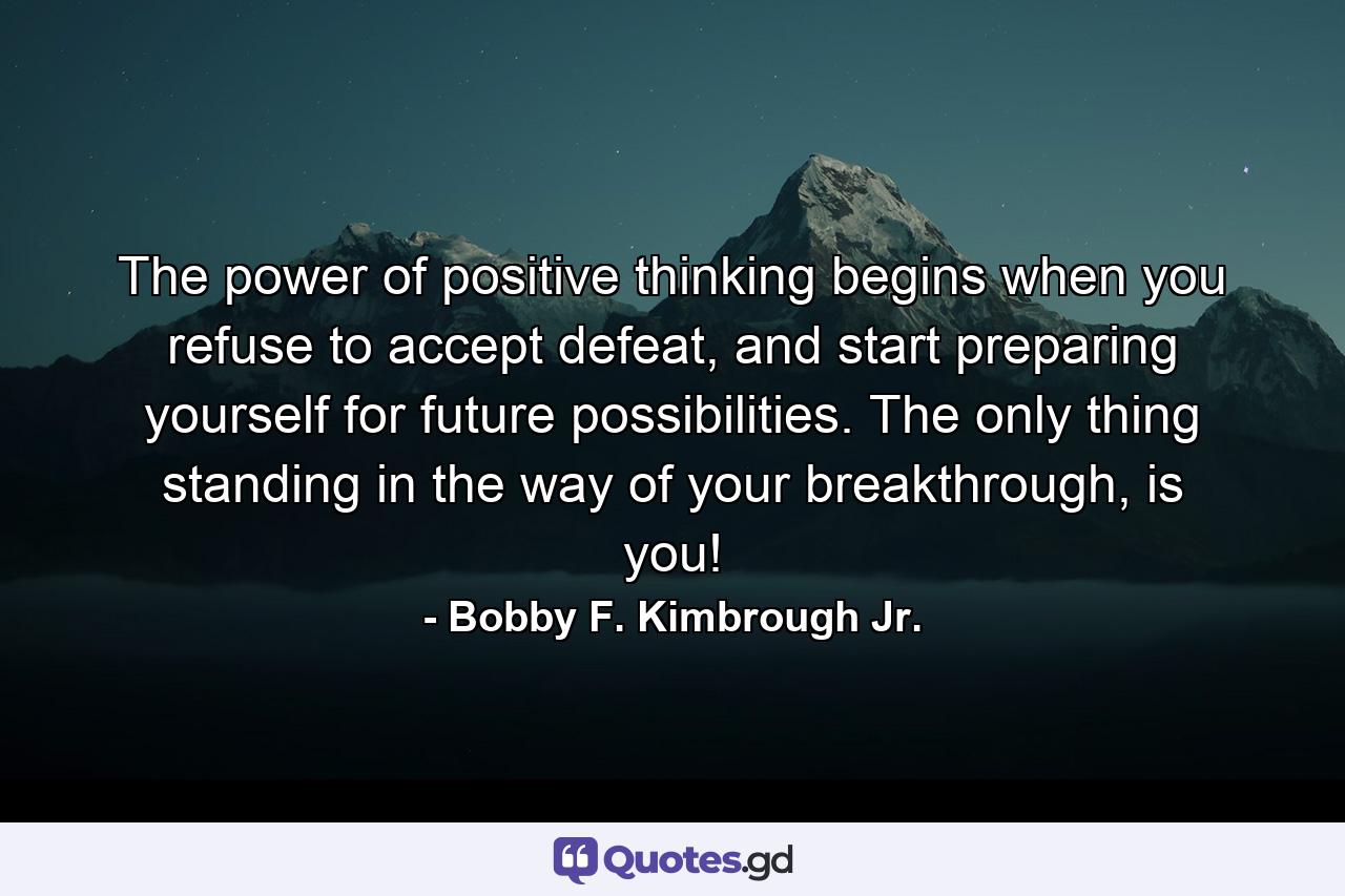 The power of positive thinking begins when you refuse to accept defeat, and start preparing yourself for future possibilities. The only thing standing in the way of your breakthrough, is you! - Quote by Bobby F. Kimbrough Jr.