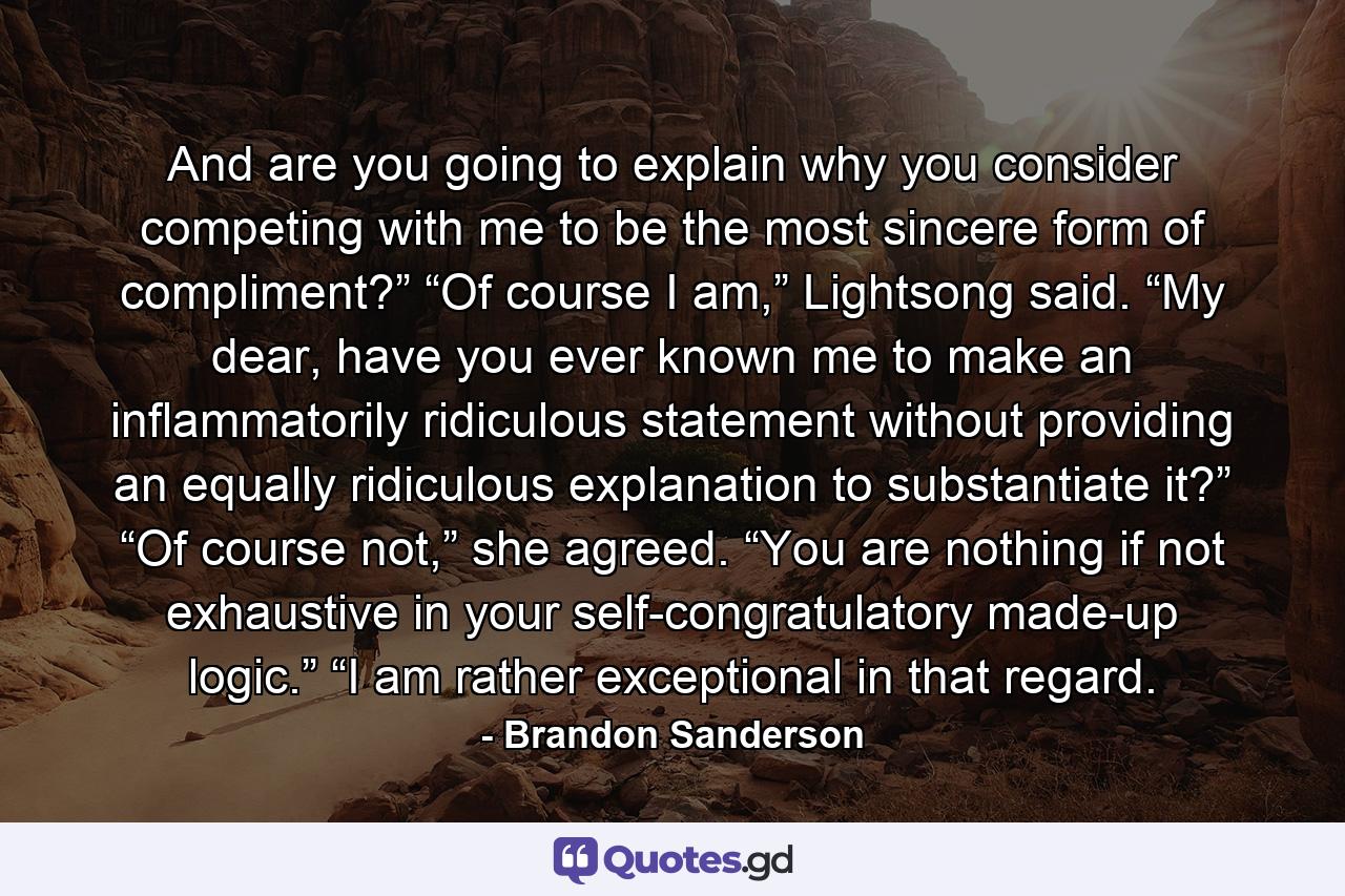 And are you going to explain why you consider competing with me to be the most sincere form of compliment?” “Of course I am,” Lightsong said. “My dear, have you ever known me to make an inflammatorily ridiculous statement without providing an equally ridiculous explanation to substantiate it?” “Of course not,” she agreed. “You are nothing if not exhaustive in your self-congratulatory made-up logic.” “I am rather exceptional in that regard. - Quote by Brandon Sanderson