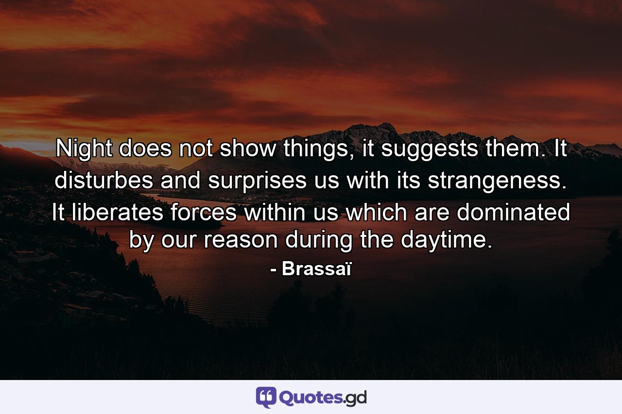 Night does not show things, it suggests them. It disturbes and surprises us with its strangeness. It liberates forces within us which are dominated by our reason during the daytime. - Quote by Brassaï