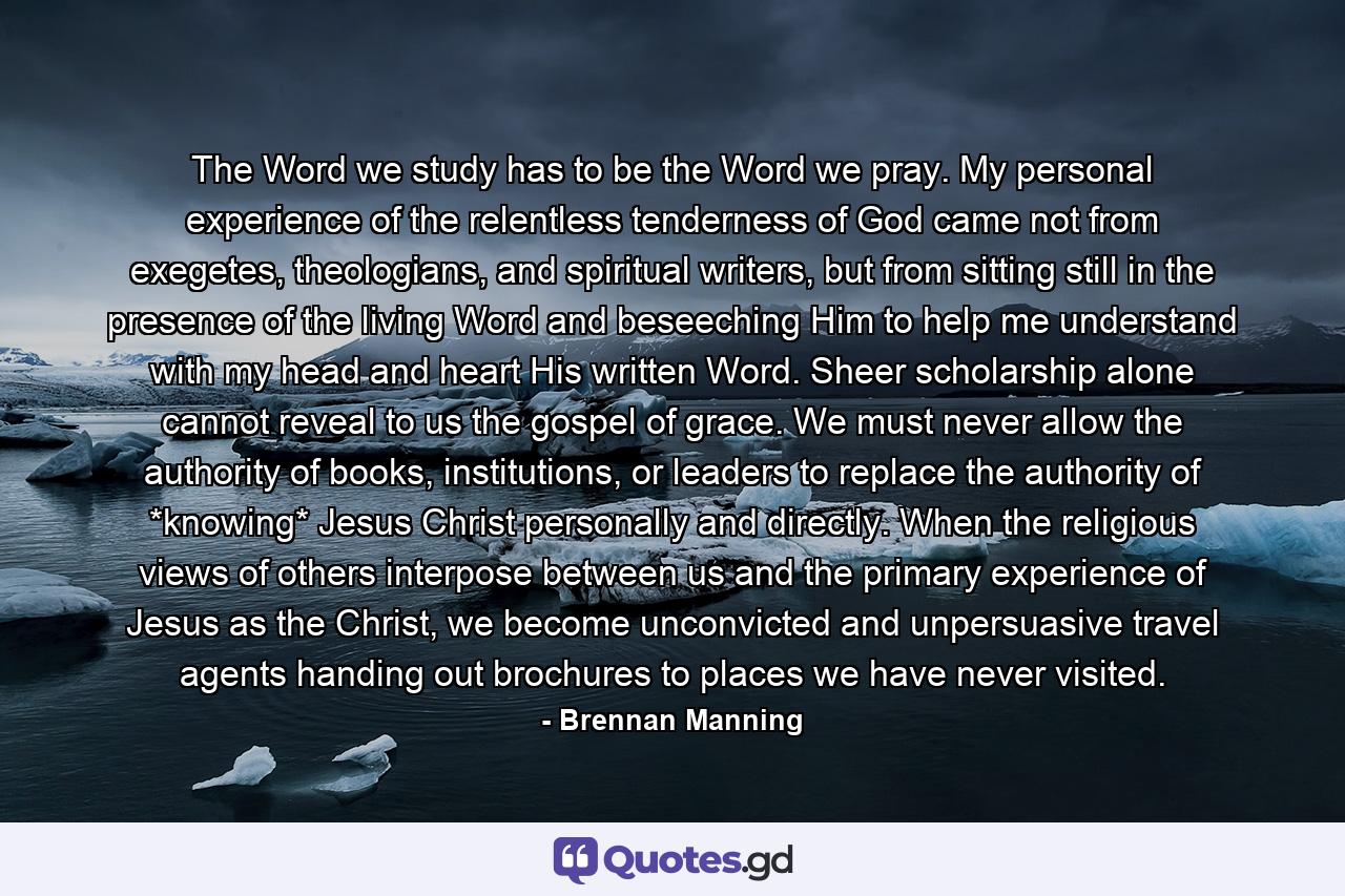 The Word we study has to be the Word we pray. My personal experience of the relentless tenderness of God came not from exegetes, theologians, and spiritual writers, but from sitting still in the presence of the living Word and beseeching Him to help me understand with my head and heart His written Word. Sheer scholarship alone cannot reveal to us the gospel of grace. We must never allow the authority of books, institutions, or leaders to replace the authority of *knowing* Jesus Christ personally and directly. When the religious views of others interpose between us and the primary experience of Jesus as the Christ, we become unconvicted and unpersuasive travel agents handing out brochures to places we have never visited. - Quote by Brennan Manning