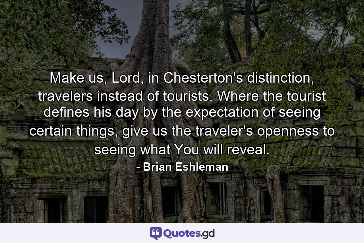 Make us, Lord, in Chesterton's distinction, travelers instead of tourists. Where the tourist defines his day by the expectation of seeing certain things, give us the traveler's openness to seeing what You will reveal. - Quote by Brian Eshleman