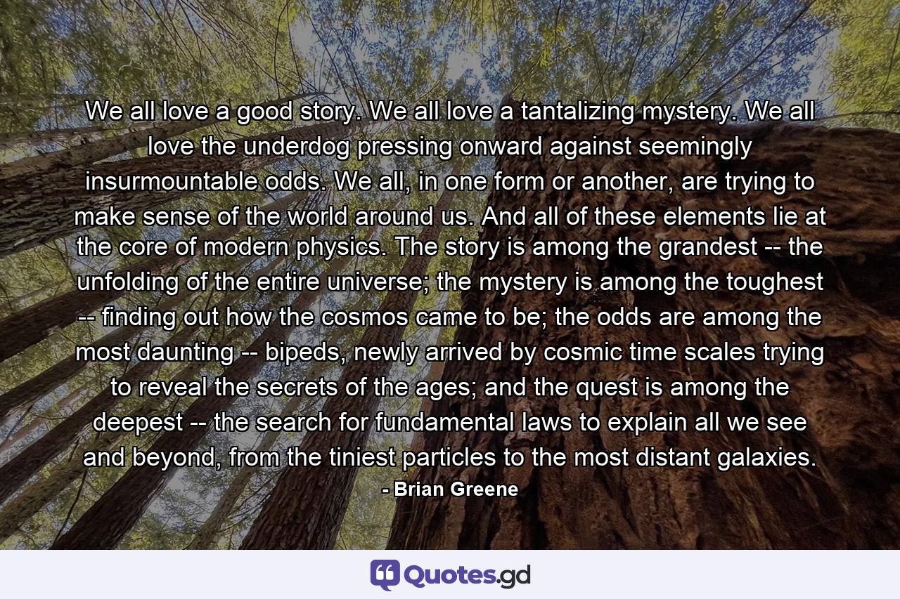 We all love a good story. We all love a tantalizing mystery. We all love the underdog pressing onward against seemingly insurmountable odds. We all, in one form or another, are trying to make sense of the world around us. And all of these elements lie at the core of modern physics. The story is among the grandest -- the unfolding of the entire universe; the mystery is among the toughest -- finding out how the cosmos came to be; the odds are among the most daunting -- bipeds, newly arrived by cosmic time scales trying to reveal the secrets of the ages; and the quest is among the deepest -- the search for fundamental laws to explain all we see and beyond, from the tiniest particles to the most distant galaxies. - Quote by Brian Greene