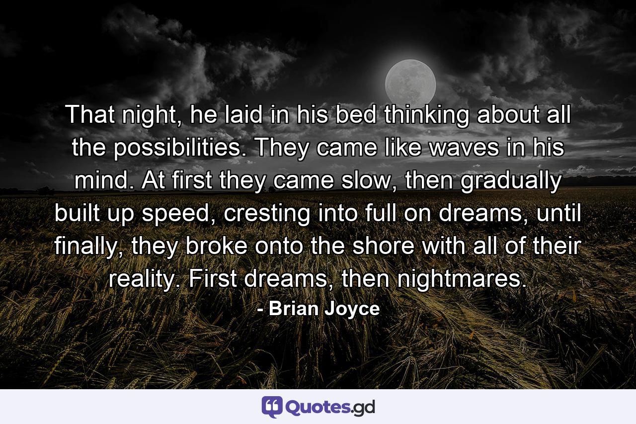 That night, he laid in his bed thinking about all the possibilities. They came like waves in his mind. At first they came slow, then gradually built up speed, cresting into full on dreams, until finally, they broke onto the shore with all of their reality. First dreams, then nightmares. - Quote by Brian Joyce