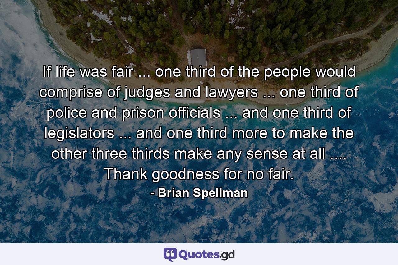 If life was fair ... one third of the people would comprise of judges and lawyers ... one third of police and prison officials ... and one third of legislators ... and one third more to make the other three thirds make any sense at all .... Thank goodness for no fair. - Quote by Brian Spellman