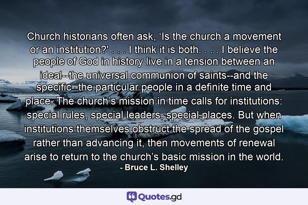 Church historians often ask, ‘Is the church a movement or an institution?' . . . I think it is both. . . . I believe the people of God in history live in a tension between an ideal--the universal communion of saints--and the specific--the particular people in a definite time and place. The church’s mission in time calls for institutions: special rules, special leaders, special places. But when institutions themselves obstruct the spread of the gospel rather than advancing it, then movements of renewal arise to return to the church’s basic mission in the world. - Quote by Bruce L. Shelley