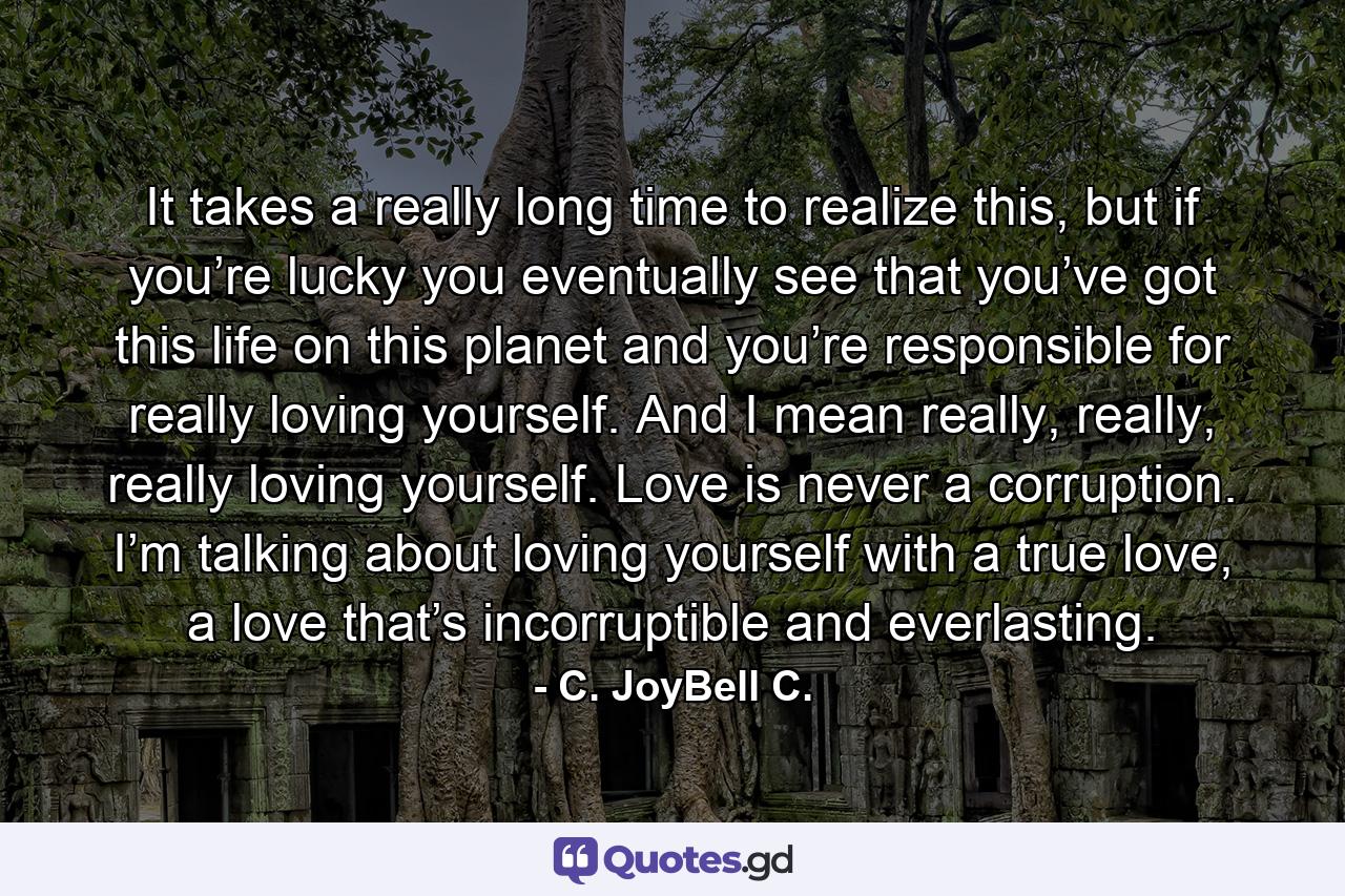 It takes a really long time to realize this, but if you’re lucky you eventually see that you’ve got this life on this planet and you’re responsible for really loving yourself. And I mean really, really, really loving yourself. Love is never a corruption. I’m talking about loving yourself with a true love, a love that’s incorruptible and everlasting. - Quote by C. JoyBell C.