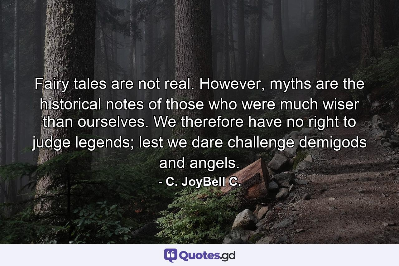 Fairy tales are not real. However, myths are the historical notes of those who were much wiser than ourselves. We therefore have no right to judge legends; lest we dare challenge demigods and angels. - Quote by C. JoyBell C.